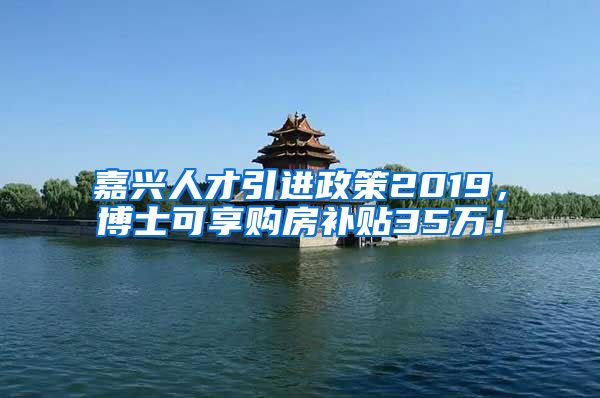 嘉兴人才引进政策2019，博士可享购房补贴35万！