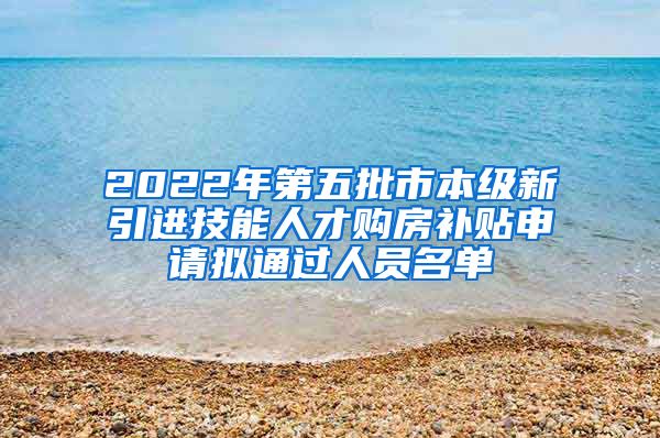 2022年第五批市本级新引进技能人才购房补贴申请拟通过人员名单