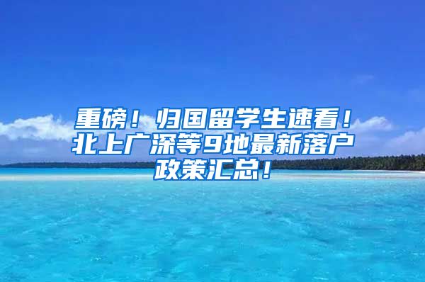 重磅！归国留学生速看！北上广深等9地最新落户政策汇总！