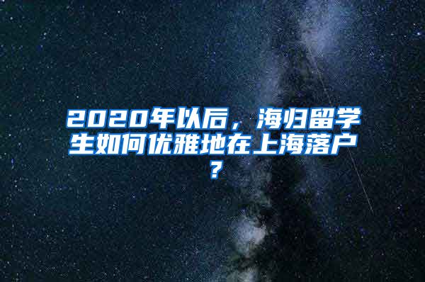 2020年以后，海归留学生如何优雅地在上海落户？