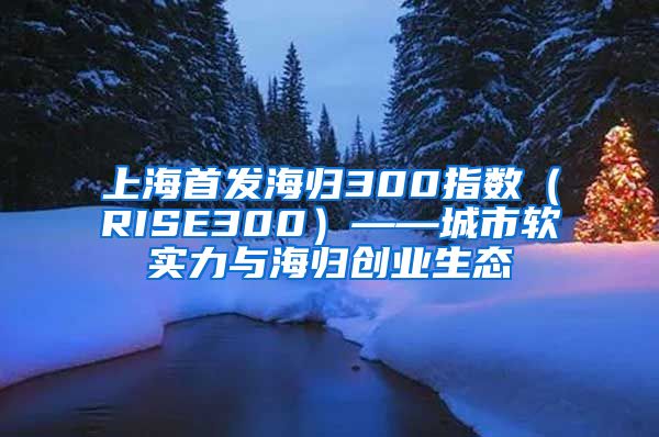 上海首发海归300指数（RISE300）——城市软实力与海归创业生态