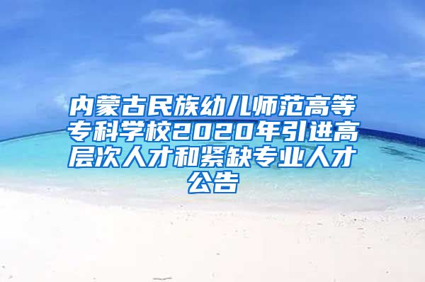 内蒙古民族幼儿师范高等专科学校2020年引进高层次人才和紧缺专业人才公告