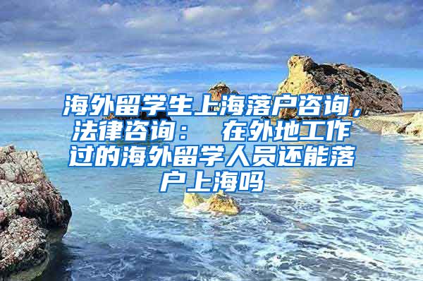 海外留学生上海落户咨询，法律咨询： 在外地工作过的海外留学人员还能落户上海吗