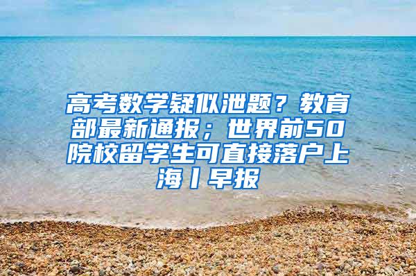 高考数学疑似泄题？教育部最新通报；世界前50院校留学生可直接落户上海丨早报