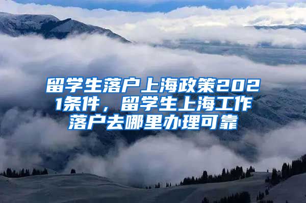 留学生落户上海政策2021条件，留学生上海工作落户去哪里办理可靠