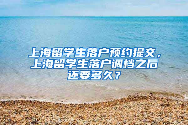 上海留学生落户预约提交，上海留学生落户调档之后还要多久？