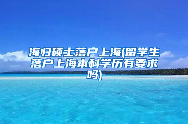 海归硕士落户上海(留学生落户上海本科学历有要求吗)