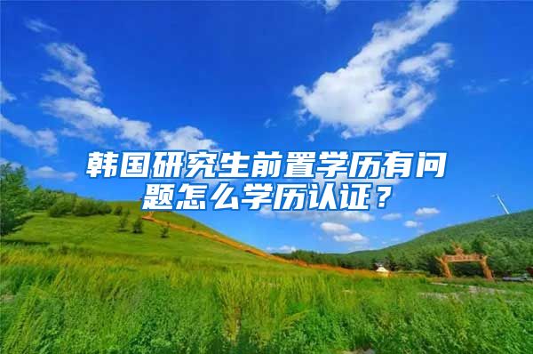 韩国研究生前置学历有问题怎么学历认证？