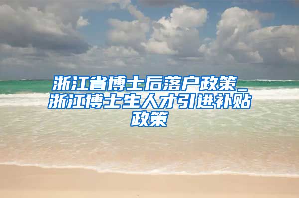 浙江省博士后落户政策_浙江博士生人才引进补贴政策