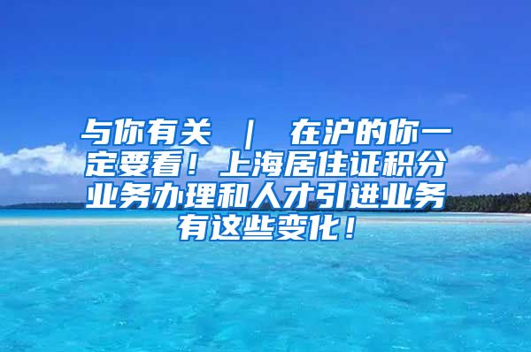 与你有关 ｜ 在沪的你一定要看！上海居住证积分业务办理和人才引进业务有这些变化！