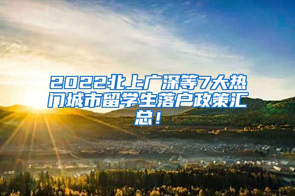 2022北上广深等7大热门城市留学生落户政策汇总！