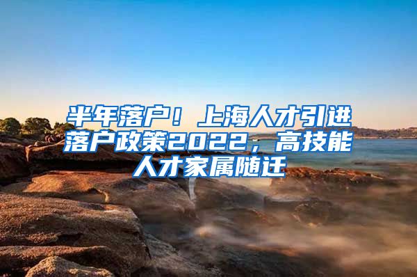 半年落户！上海人才引进落户政策2022，高技能人才家属随迁