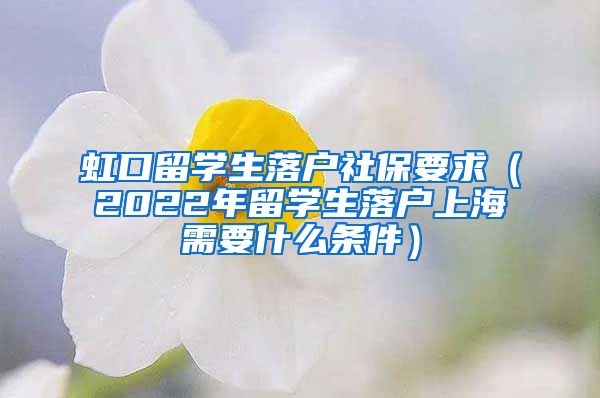 虹口留学生落户社保要求（2022年留学生落户上海需要什么条件）