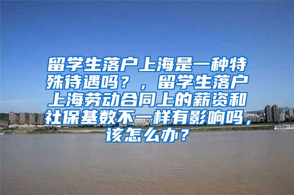 留学生落户上海是一种特殊待遇吗？，留学生落户上海劳动合同上的薪资和社保基数不一样有影响吗，该怎么办？