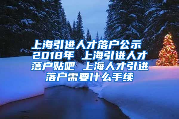 上海引进人才落户公示 2018年 上海引进人才落户贴吧 上海人才引进落户需要什么手续