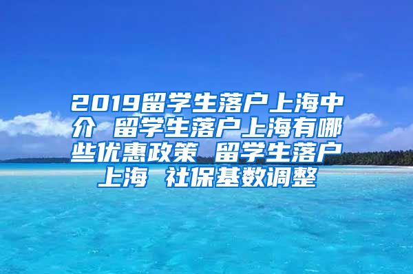 2019留学生落户上海中介 留学生落户上海有哪些优惠政策 留学生落户上海 社保基数调整