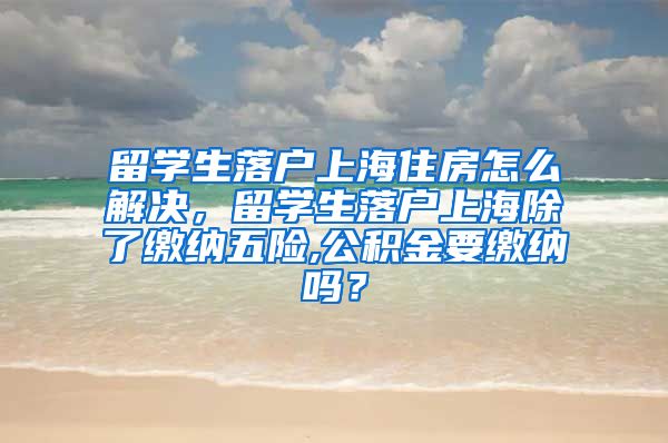 留学生落户上海住房怎么解决，留学生落户上海除了缴纳五险,公积金要缴纳吗？