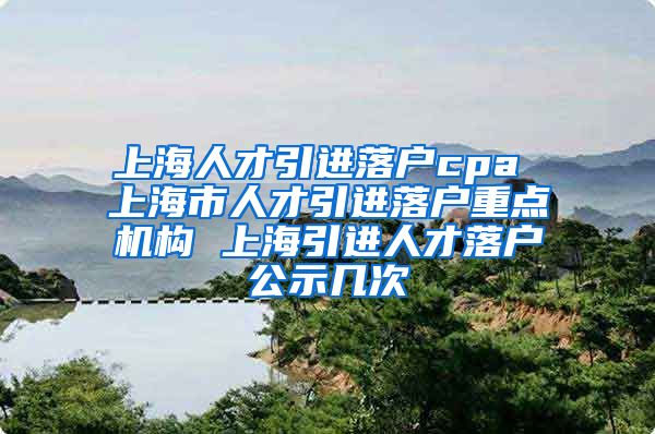 上海人才引进落户cpa 上海市人才引进落户重点机构 上海引进人才落户公示几次