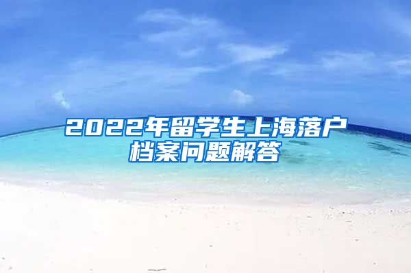 2022年留学生上海落户档案问题解答