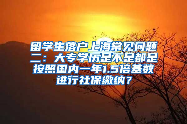 留学生落户上海常见问题二：大专学历是不是都是按照国内一年1.5倍基数进行社保缴纳？