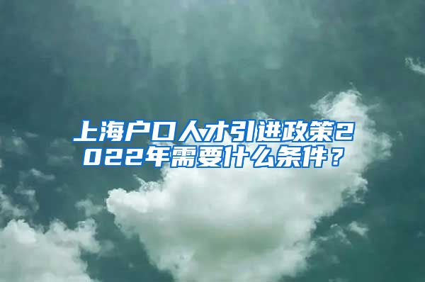 上海户口人才引进政策2022年需要什么条件？