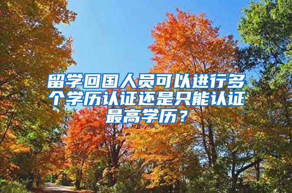 留学回国人员可以进行多个学历认证还是只能认证最高学历？