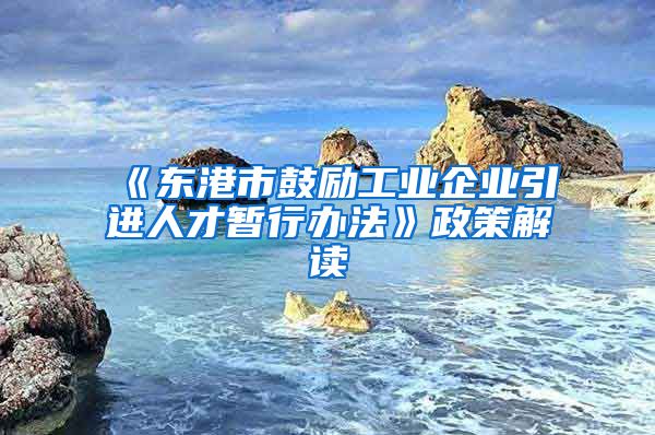 《东港市鼓励工业企业引进人才暂行办法》政策解读