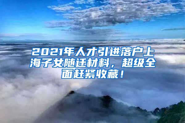 2021年人才引进落户上海子女随迁材料，超级全面赶紧收藏！