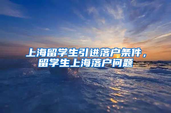 上海留学生引进落户条件，留学生上海落户问题