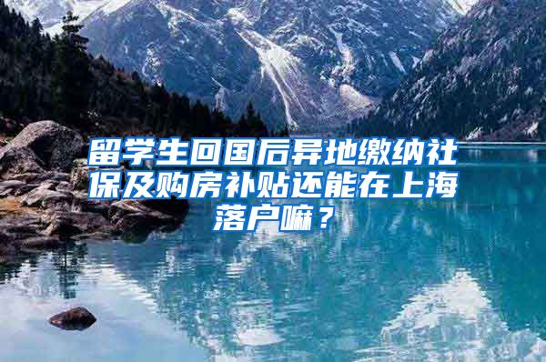 留学生回国后异地缴纳社保及购房补贴还能在上海落户嘛？