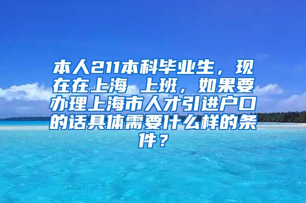 本人211本科毕业生，现在在上海 上班，如果要办理上海市人才引进户口的话具体需要什么样的条件？