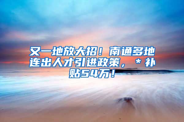 又一地放大招！南通多地连出人才引进政策，＊补贴54万！