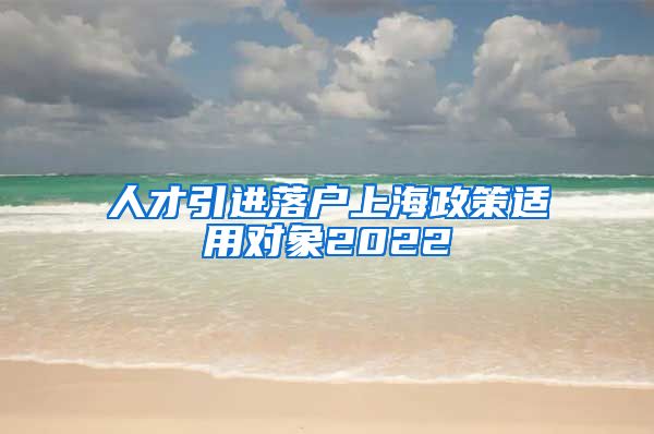 人才引进落户上海政策适用对象2022