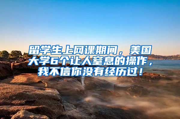 留学生上网课期间，美国大学6个让人窒息的操作，我不信你没有经历过！