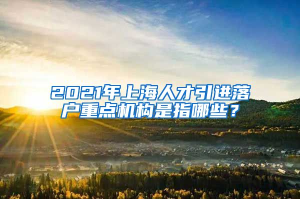 2021年上海人才引进落户重点机构是指哪些？