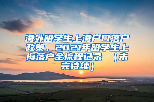 海外留学生上海户口落户政策，2021年留学生上海落户全流程记录 （未完待续）