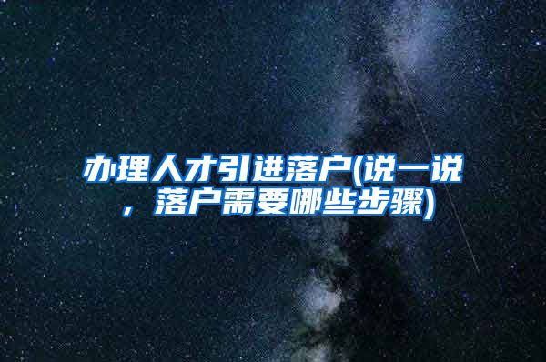 办理人才引进落户(说一说，落户需要哪些步骤)