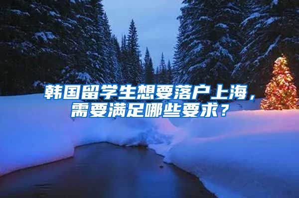 韩国留学生想要落户上海，需要满足哪些要求？