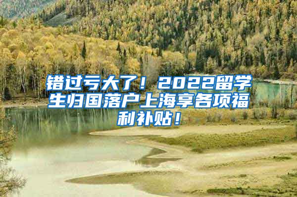 错过亏大了！2022留学生归国落户上海享各项福利补贴！