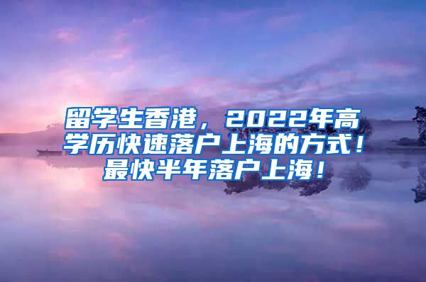 留学生香港，2022年高学历快速落户上海的方式！最快半年落户上海！