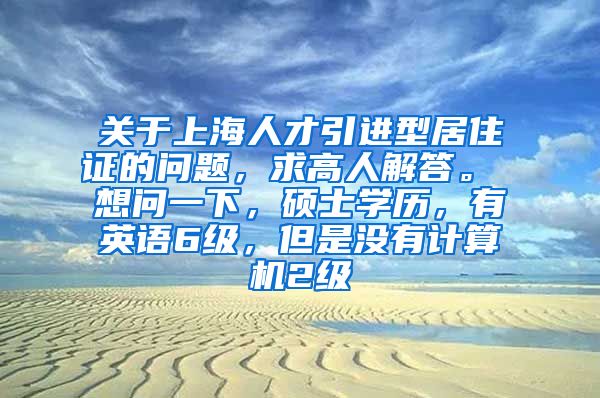 关于上海人才引进型居住证的问题，求高人解答。 想问一下，硕士学历，有英语6级，但是没有计算机2级