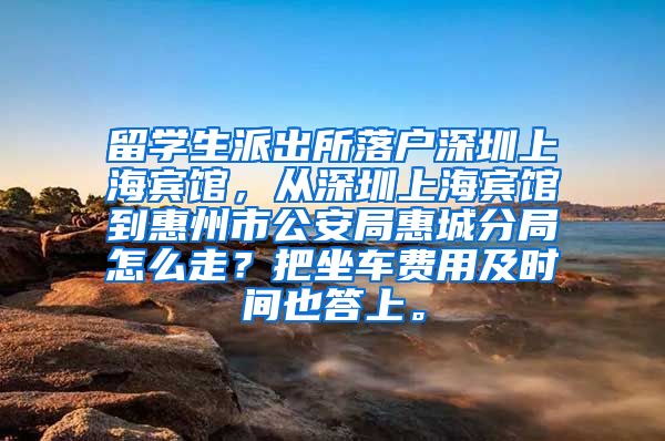 留学生派出所落户深圳上海宾馆，从深圳上海宾馆到惠州市公安局惠城分局怎么走？把坐车费用及时间也答上。