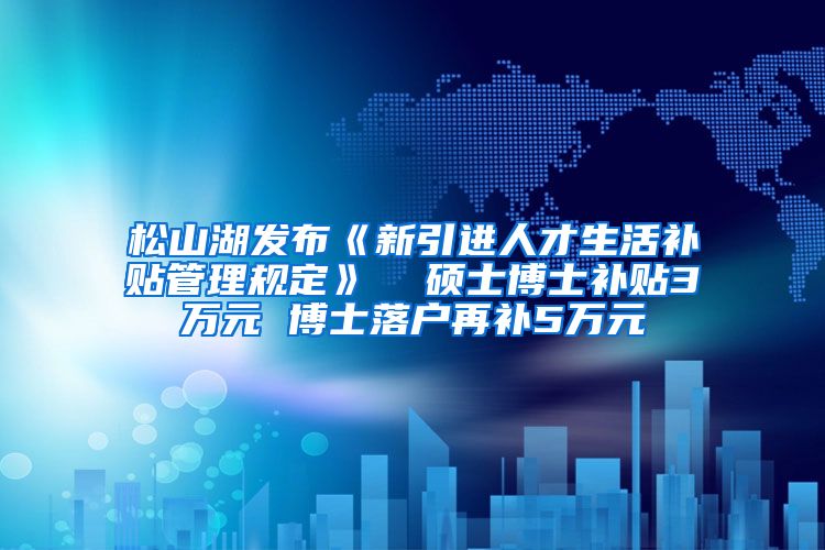 松山湖发布《新引进人才生活补贴管理规定》  硕士博士补贴3万元 博士落户再补5万元