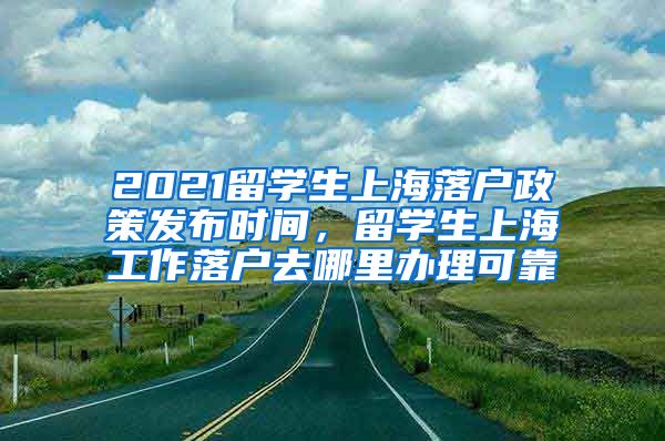 2021留学生上海落户政策发布时间，留学生上海工作落户去哪里办理可靠