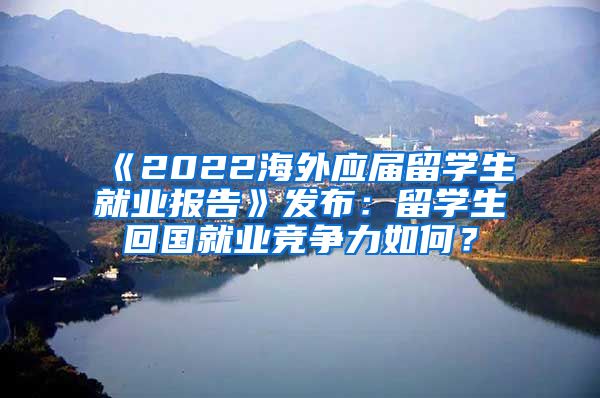 《2022海外应届留学生就业报告》发布：留学生回国就业竞争力如何？