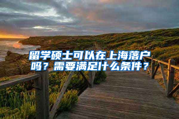 留学硕士可以在上海落户吗？需要满足什么条件？