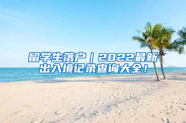 留学生落户｜2022最新出入境记录查询大全！