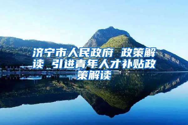 济宁市人民政府 政策解读 引进青年人才补贴政策解读