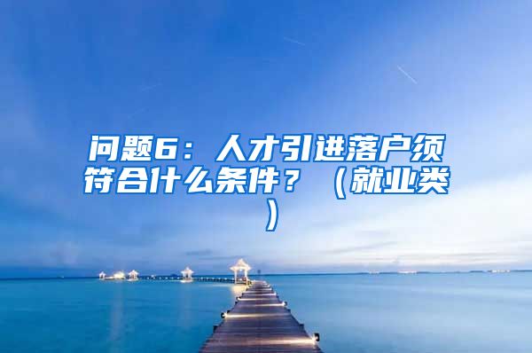 问题6：人才引进落户须符合什么条件？（就业类）