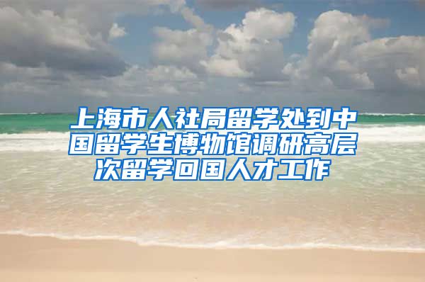 上海市人社局留学处到中国留学生博物馆调研高层次留学回国人才工作